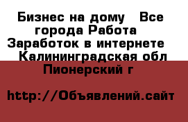 Бизнес на дому - Все города Работа » Заработок в интернете   . Калининградская обл.,Пионерский г.